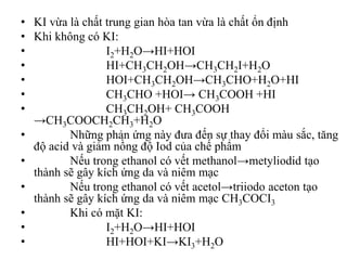 • KI vừa là chất trung gian hòa tan vừa là chất ổn định
• Khi không có KI:
• I2+H2O→HI+HOI
• HI+CH3CH2OH→CH3CH2I+H2O
• HOI+CH3CH2OH→CH3CHO+H2O+HI
• CH3CHO +HOI→ CH3COOH +HI
• CH3CH2OH+ CH3COOH
→CH3COOCH2CH3+H2O
• Những phản ứng này đưa đến sự thay đổi màu sắc, tăng
độ acid và giảm nồng độ Iod của chế phẩm
• Nếu trong ethanol có vết methanol→metyliodid tạo
thành sẽ gây kích ứng da và niêm mạc
• Nếu trong ethanol có vết acetol→triiodo aceton tạo
thành sẽ gây kích ứng da và niêm mạc CH3COCI3
• Khi có mặt KI:
• I2+H2O→HI+HOI
• HI+HOI+KI→KI3+H2O
 