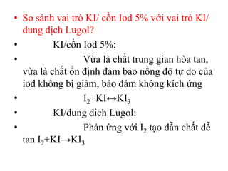 • So sánh vai trò KI/ cồn Iod 5% với vai trò KI/
dung dịch Lugol?
• KI/cồn Iod 5%:
• Vừa là chất trung gian hòa tan,
vừa là chất ổn định đảm bảo nồng độ tự do của
iod không bị giảm, bảo đảm không kích ứng
• I2+KI↔KI3
• KI/dung dich Lugol:
• Phản ứng với I2 tạo dẫn chất dễ
tan I2+KI→KI3
 