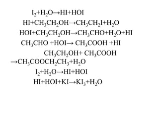 I2+H2O→HI+HOI
HI+CH3CH2OH→CH3CH2I+H2O
HOI+CH3CH2OH→CH3CHO+H2O+HI
CH3CHO +HOI→ CH3COOH +HI
CH3CH2OH+ CH3COOH
→CH3COOCH2CH3+H2O
I2+H2O→HI+HOI
HI+HOI+KI→KI3+H2O
 
