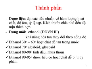 Thành phần
4
- Dược liệu: đạt các tiêu chuẩn về hàm lượng hoạt
chất, độ ẩm, tỷ lệ tạp. Kích thước chia nhỏ đến độ
mịn thích hợp.
- Dung môi: ethanol (DĐVN III)
khả năng hòa tan thay đổi theo nồng độ
Ethanol 30o – 60o hoạt chất dễ tan trong nước
Ethanol 70o alcaloid, glycosid
Ethanol 80-90o tinh dầu, nhựa thơm
Ethanol 90-95o dược liệu có hoạt chất dễ bị thủy
phân.
 