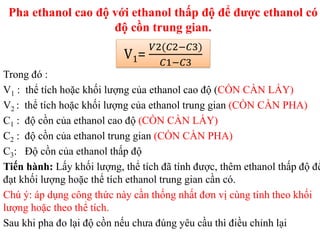 Pha ethanol cao độ với ethanol thấp độ để được ethanol có
độ cồn trung gian.
Trong đó :
V1 : thể tích hoặc khối lượng của ethanol cao độ (CỒN CẦN LẤY)
V2 : thể tích hoặc khối lượng của ethanol trung gian (CỒN CẦN PHA)
C1 : độ cồn của ethanol cao độ (CỒN CẦN LẤY)
C2 : độ cồn của ethanol trung gian (CỒN CẦN PHA)
C3: Độ cồn của ethanol thấp độ
Tiến hành: Lấy khối lượng, thể tích đã tính được, thêm ethanol thấp độ để
đạt khối lượng hoặc thể tích ethanol trung gian cần có.
Chú ý: áp dụng công thức này cần thống nhất đơn vị cùng tính theo khối
lượng hoặc theo thể tích.
Sau khi pha đo lại độ cồn nếu chưa đúng yêu cầu thì điều chỉnh lại
V1=
𝑉2(𝐶2−𝐶3)
𝐶1−𝐶3
 