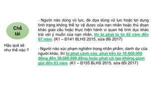 - Người nào dùng vũ lực, đe dọa dùng vũ lực hoặc lợi dụng
tình trạng không thể tự vệ được của nạn nhân hoặc thủ đoạn
khác giao cấu hoặc thực hiện hành vi quan hệ tình dục khác
trái với ý muốn của nạn nhân, thì bị phạt tù từ 02 năm đến
07 năm. (K1 – Đ141 BLHS 2015, sửa đổi 2017)
- Người nào xúc phạm nghiêm trọng nhân phẩm, danh dự của
người khác, thì bị phạt cảnh cáo, phạt tiền từ 10.000.000
đồng đến 30.000.000 đồng hoặc phạt cải tạo không giam
giữ đến 03 năm. (K1 – Đ155 BLHS 2015, sửa đổi 2017)
Chế
tài
Hậu quả sẽ
như thế nào ?
 