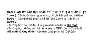 CÁCH LÀM BT XÁC ĐỊNH CẤU TRÚC QUY PHẠM PHÁP LUẬT
* Lưu ý: Các bước làm ngoài nháp, chỉ ghi kết quả vào bài làm
Bước 1: Xác định bộ phận Chế tài (chú ý cụm từ “..thì bị..”)
Bước 2:
- Trường hợp có Chế tài  suy ra phần còn lại là Giả định
- Trường hợp không có chế tài  suy ra QPPL đó có 2 phần là
Giả định và Quy định – Xác định 2 bộ phận đó (GĐ,QĐ)
 