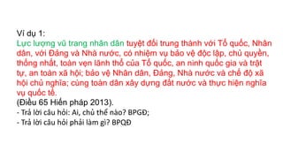 Ví dụ 1:
Lực lượng vũ trang nhân dân tuyệt đối trung thành với Tổ quốc, Nhân
dân, với Đảng và Nhà nước, có nhiệm vụ bảo vệ độc lập, chủ quyền,
thống nhất, toàn vẹn lãnh thổ của Tổ quốc, an ninh quốc gia và trật
tự, an toàn xã hội; bảo vệ Nhân dân, Đảng, Nhà nước và chế độ xã
hội chủ nghĩa; cùng toàn dân xây dựng đất nước và thực hiện nghĩa
vụ quốc tế.
(Điều 65 Hiến pháp 2013).
- Trả lời câu hỏi: Ai, chủ thể nào? BPGĐ;
- Trả lời câu hỏi phải làm gì? BPQĐ
 