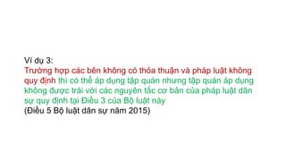 Ví dụ 3:
Trường hợp các bên không có thỏa thuận và pháp luật không
quy định thì có thể áp dụng tập quán nhưng tập quán áp dụng
không được trái với các nguyên tắc cơ bản của pháp luật dân
sự quy định tại Điều 3 của Bộ luật này
(Điều 5 Bộ luật dân sự năm 2015)
 