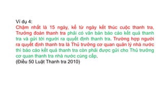 Ví dụ 4:
Chậm nhất là 15 ngày, kể từ ngày kết thúc cuộc thanh tra,
Trưởng đoàn thanh tra phải có văn bản báo cáo kết quả thanh
tra và gửi tới người ra quyết định thanh tra. Trường hợp người
ra quyết định thanh tra là Thủ trưởng cơ quan quản lý nhà nước
thì báo cáo kết quả thanh tra còn phải được gửi cho Thủ trưởng
cơ quan thanh tra nhà nước cùng cấp.
(Điều 50 Luật Thanh tra 2010)
 