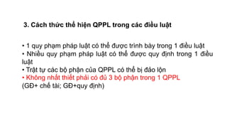 • 1 quy phạm pháp luật có thể được trình bày trong 1 điều luật
• Nhiều quy phạm pháp luật có thể được quy định trong 1 điều
luật
• Trật tự các bộ phận của QPPL có thể bị đảo lộn
• Không nhất thiết phải có đủ 3 bộ phận trong 1 QPPL
(GĐ+ chế tài; GĐ+quy định)
3. Cách thức thể hiện QPPL trong các điều luật
 