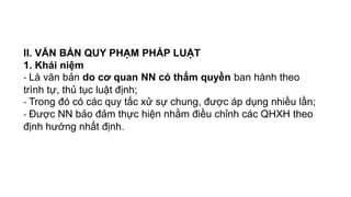 II. VĂN BẢN QUY PHẠM PHÁP LUẬT
1. Khái niệm
- Là văn bản do cơ quan NN có thẩm quyền ban hành theo
trình tự, thủ tục luật định;
- Trong đó có các quy tắc xử sự chung, được áp dụng nhiều lần;
- Được NN bảo đảm thực hiện nhằm điều chỉnh các QHXH theo
định hướng nhất định.
 