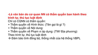 -Là văn bản do cơ quan NN có thẩm quyền ban hành theo
trình tự, thủ tục luật định
Chỉ có CQNN có thẩm quyền:
+ Thẩm quyền về Hình thức: (Tên gọi là gì ?)
+ Thẩm quyền về Nội dung:
+ Thẩm quyền về Phạm vi áp dụng: (TW/ Địa phương)
Theo trình tự, thủ tục luật định
 Đảm bảo tính đồng bộ, thống nhất của hệ thống VBPL
 