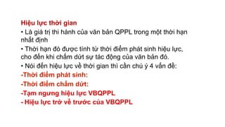 Hiệu lực thời gian
• Là giá trị thi hành của văn bản QPPL trong một thời hạn
nhất định
• Thời hạn đó được tính từ thời điểm phát sinh hiệu lực,
cho đến khi chấm dứt sự tác động của văn bản đó.
• Nói đến hiệu lực về thời gian thì cần chú ý 4 vấn đề:
-Thời điểm phát sinh:
-Thời điểm chấm dứt:
-Tạm ngưng hiệu lực VBQPPL
- Hiệu lực trở về trước của VBQPPL
 