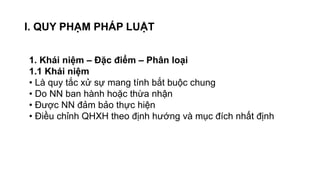 I. QUY PHẠM PHÁP LUẬT
1. Khái niệm – Đặc điểm – Phân loại
1.1 Khái niệm
• Là quy tắc xử sự mang tính bắt buộc chung
• Do NN ban hành hoặc thừa nhận
• Được NN đảm bảo thực hiện
• Điều chỉnh QHXH theo định hướng và mục đích nhất định
 
