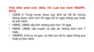 Thời điểm phát sinh: (Điều 151 Luật ban hành VBQPPL
2015)
• CQNN ở Trung ương: được quy định tại VB đó nhưng
không được sớm hơn 45 ngày kể từ ngày thông qua hoặc
ký ban hành.
• HĐND, UBND cấp tỉnh: không sớm hơn 10 ngày
• HĐND, UBND cấp huyện và cấp xã: không sớm hơn 7
ngày.
• VBQPPL trình tự rút gọn: có hiệu lực kể từ ngày thông qua
hoặc ký ban hành
 