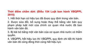 Thời điểm chấm dứt: (Điều 154 Luật ban hành VBQPPL
2015)
1. Hết thời hạn có hiệu lực đã được quy định trong văn bản.
2. Được sửa đổi, bổ sung hoặc thay thế bằng văn bản quy
phạm pháp luật mới của chính cơ quan nhà nước đã ban
hành văn bản đó.
3. Bị bãi bỏ bằng một văn bản của cơ quan nhà nước có thẩm
quyền.
4. VBQPPL hết hiệu lực thì VBQPPL quy định chi tiết thi hành
văn bản đó cũng đồng thời cũng hết hiệu lực
 