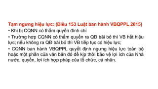Tạm ngưng hiệu lực: (Điều 153 Luật ban hành VBQPPL 2015)
• Khi bị CQNN có thẩm quyền đình chỉ
• Trường hợp CQNN có thẩm quyền ra QĐ bãi bỏ thì VB hết hiệu
lực; nếu không ra QĐ bãi bỏ thì VB tiếp tục có hiệu lực;
• CQNN ban hành VBQPPL quyết định ngưng hiệu lực toàn bộ
hoặc một phần của văn bản đó để kịp thời bảo vệ lợi ích của Nhà
nước, quyền, lợi ích hợp pháp của tổ chức, cá nhân.
 