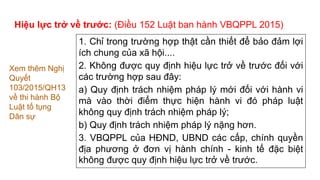 1. Chỉ trong trường hợp thật cần thiết để bảo đảm lợi
ích chung của xã hội....
2. Không được quy định hiệu lực trở về trước đối với
các trường hợp sau đây:
a) Quy định trách nhiệm pháp lý mới đối với hành vi
mà vào thời điểm thực hiện hành vi đó pháp luật
không quy định trách nhiệm pháp lý;
b) Quy định trách nhiệm pháp lý nặng hơn.
3. VBQPPL của HĐND, UBND các cấp, chính quyền
địa phương ở đơn vị hành chính - kinh tế đặc biệt
không được quy định hiệu lực trở về trước.
Xem thêm Nghị
Quyết
103/2015/QH13
về thi hành Bộ
Luật tố tụng
Dân sự
Hiệu lực trở về trước: (Điều 152 Luật ban hành VBQPPL 2015)
 
