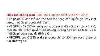 Hiệu lực không gian (Điều 155 Luật ban hành VBQPPL 2015)
• Là phạm vi lãnh thổ mà văn bản tác động đến (quốc gia, hay một
vùng, một địa phương nhất định);
• VBQPPL của CQNN trung ương có giá trị đối với toàn bộ lãnh thổ,
mọi chủ thể (thẩm quyền), có những trường hợp chỉ có hiệu lực ở
một địa phương nào đó (tính chất).
• VBQPPL của CQNN ở địa phương chỉ có giới hạn trong phạm vi
địa phương đó.
 
