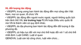HL đối tượng tác động
• VBQPPL trung ương ban hành tác động đến mọi công dân Việt
Nam, mọi cơ quan, tổ chức VN
• VBQPPL tác động đến người nước ngoài, người không quốc tịch
trên lãnh thổ VN, trừ trường hợp PLVN hoặc Điều ước quốc tế
mà VN là thành viên có quy định khác.
• VBQPPL do địa phương ban hành tác động đến đối tượng ở địa
phương đó.
• VBQPPL có hiệu lực đối với mọi chủ thể hoặc đối với 1 số chủ thể
nhất định: Luật CAND, Luật sĩ quan
QĐNDVN, Luật cán bộ công chức, luật viên chức...
 