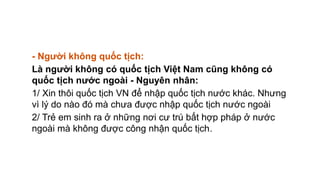 - Người không quốc tịch:
Là người không có quốc tịch Việt Nam cũng không có
quốc tịch nước ngoài - Nguyên nhân:
1/ Xin thôi quốc tịch VN để nhập quốc tịch nước khác. Nhưng
vì lý do nào đó mà chưa được nhập quốc tịch nước ngoài
2/ Trẻ em sinh ra ở những nơi cư trú bất hợp pháp ở nước
ngoài mà không được công nhận quốc tịch.
 