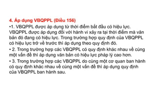 4. Áp dụng VBQPPL (Điều 156)
•1. VBQPPL được áp dụng từ thời điểm bắt đầu có hiệu lực.
VBQPPL được áp dụng đối với hành vi xảy ra tại thời điểm mà văn
bản đó đang có hiệu lực. Trong trường hợp quy định của VBQPPL
có hiệu lực trở về trước thì áp dụng theo quy định đó.
• 2. Trong trường hợp các VBQPPL có quy định khác nhau về cùng
một vấn đề thì áp dụng văn bản có hiệu lực pháp lý cao hơn.
• 3. Trong trường hợp các VBQPPL do cùng một cơ quan ban hành
có quy định khác nhau về cùng một vấn đề thì áp dụng quy định
của VBQPPL ban hành sau.
 