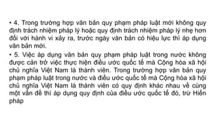 • 4. Trong trường hợp văn bản quy phạm pháp luật mới không quy
định trách nhiệm pháp lý hoặc quy định trách nhiệm pháp lý nhẹ hơn
đối với hành vi xảy ra, trước ngày văn bản có hiệu lực thì áp dụng
văn bản mới.
• 5. Việc áp dụng văn bản quy phạm pháp luật trong nước không
được cản trở việc thực hiện điều ước quốc tế mà Cộng hòa xã hội
chủ nghĩa Việt Nam là thành viên. Trong trường hợp văn bản quy
phạm pháp luật trong nước và điều ước quốc tế mà Cộng hòa xã hội
chủ nghĩa Việt Nam là thành viên có quy định khác nhau về cùng
một vấn đề thì áp dụng quy định của điều ước quốc tế đó, trừ Hiến
pháp
 