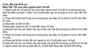 Ví dụ: Bộ luật Hình sự
Điều 329. Tội mua dâm người dưới 18 tuổi
1. Người nào đủ 18 tuổi trở lên mua dâm người dưới 18 tuổi trừ trường hợp quy
định tại điểm b khoản 1 Điều 142 của Bộ luật này, thì bị phạt tù từ 01 năm đến 05
năm.
2. Phạm tội thuộc một trong các trường hợp sau đây, thì bị phạt tù từ 03 năm đến
07 năm:
a) Mua dâm 02 lần trở lên;
b) Mua dâm người từ đủ 13 tuổi đến dưới 16 tuổi;
c) Gây tổn hại cho sức khỏe của nạn nhân mà tỷ lệ tổn thương cơ thể từ 31% đến
60%.
3. Phạm tội thuộc một trong các trường hợp sau đây, thì bị phạt tù từ 07 năm đến
15 năm:
a) Phạm tội 02 lần trở lên đối với người từ đủ 13 tuổi đến dưới 16 tuổi;
b) Gây tổn hại cho sức khỏe của nạn nhân mà tỷ lệ tổn thương cơ thể 61% trở lên.
4. Người phạm tội còn bị phạt tiền từ 10.000.000 đồng đến 50.000.000 đồng.
 