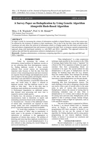 Miss. J. R. Waykole et al Int. Journal of Engineering Research and Applications
ISSN : 2248-9622, Vol. 4, Issue 1( Version 1), January 2014, pp.343-346

RESEARCH ARTICLE

www.ijera.com

OPEN ACCESS

A Survey Paper on Deduplication by Using Genetic Algorithm
Alongwith Hash-Based Algorithm
Miss. J. R. Waykole*, Prof. S. M. Shinde**
*(PG Student, Pune University)
** (Associate Professor, Department of Computer Engineering, Pune University)

ABSTRACT
In today‟s world, by increasing the volume of information available in digital libraries, most of the system may
be affected by the existence of replicas in their warehouses. This is due to the fact that, clean and replica-free
warehouse not only allow the retrieval of information which is of higher quality but also lead to more concise
data and reduces computational time and resources to process this data. Here, we propose a genetic programming
approach along with hash-based similarity i.e, with MD5 and SHA-1 algorithm. This approach removes the
replicas data and finds the optimization solution to deduplication of records.
Keywords - Database administration, evolutionary computing algorithm i.e, genetic algorithm and MD5 and
SHA-1 algorithm.

I.

INTRODUCTION

Today by increasing the volume of
information created problem for duplicate records as
we are collecting data from heterogeneous sources.
So, finding duplicate records in those records
collected from several sources are increasingly
important tasks because to find the data from that
sources is time consuming process and more resources
are required. Record linkage and deduplication can be
used to improve the data quality and integrity which in
turn reduce costs and efforts in obtaining data.
In a data repository, a record that refers to the
same real world entity or object is referred as
duplicate records. And that duplicate record is also
called as „dirty data‟. Due to this dirty data in
warehouse many problem are occurred as follows:
1) Performance degradation—as additional useless
data demand more processing and more time is
required to answer simple queries.
2) Quality loss—the presence of replicas and other
inconsistencies leads to distortions in reports and
misleading conclusions based on the existing data.
3) Increased cost —because of the additional volume
of useless data, investments are required on more
storage media and extra computational processing
power to keep the response time levels acceptable.
To avoid these problems, it is necessary to
study the causes of "dirty" data in repositories. A
major cause is the presence of duplicates in these
repositories or warehouse is the aggregation or
integration of distinct data sources. The problem of
detecting and removing these duplicate records from a
repository is known as record deduplication[1]. It is
also referred as data cleaning [2], record linkage [1]
and record matching [3].
www.ijera.com

“Data deduplication” is a data compression
technique made possible by the invention in the 1980s
of message digest hashes that create a “signature” for
a block or file. If two signatures or hashes are equal or
matched, then their corresponding blocks are
considered to be equal. The second method for data
deduplication is the grain of deduplication and the
strategy for breaking large data sets (e.g. streams,
files) into smaller chunks. New strategies for dividing
a file into smaller chunks has been the focus of
innovation in data deduplication over the past decade.
Deduplication is a key operation in
integrating data from heterogeneous sources. The
main challenge in this task is designing a function that
can resolve when a pair of records refers to the same
entity in spite of various data inconsistencies.
Deduplication reduces the amount of storing data by
eliminating redundant copy of data. Data is
deduplicated as it is written, and it reduces the space
for storing more and more data. Deduplication can be
applied to data in primary storage, backup storage,
cloud storage or data in flight for replication, such as
LAN and WAN transfers.
The rest of this paper is organized as follows.
In Section 2, we discuss related work i.e, literature
survey. In Section 3, we present some genetic
programming (GP) basic concepts. In Section 4, we
describe how we can use the concept of hash
algorithm for finding duplicates and by using genetic
programming we can remove duplicate records.
Finally, in Section 5 we present our conclusion and
comment on future work.

II.

LITERATURE SURVEY

Record deduplication is a growing topic in
databases as many duplicates are exist in repositories
343 | P a g e

 