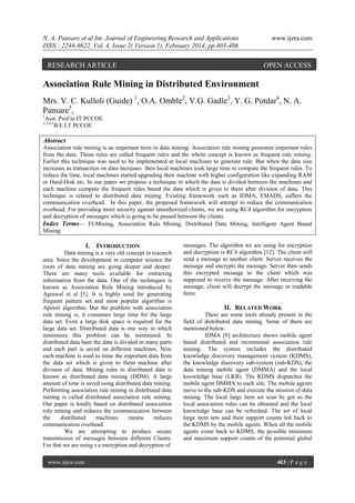 N. A. Pansare et al Int. Journal of Engineering Research and Applications
ISSN : 2248-9622, Vol. 4, Issue 2( Version 1), February 2014, pp.403-406

RESEARCH ARTICLE

www.ijera.com

OPEN ACCESS

Association Rule Mining in Distributed Environment
Mrs. V. C. Kulloli (Guide) 1, O.A. Omble2, V.G. Gadle3, Y. G. Potdar4, N. A.
Pansare5,
1

Asst. Prof in IT PCCOE
B.E.I.T PCCOE

2,3,4,5

Abstract
Association rule mining is an important term in data mining. Association rule mining generates important rules
from the data. These rules are called frequent rules and the whole concept is known as frequent rule mining.
Earlier this technique was used to be implemented at local machines to generate rule. But when the data size
increases as transaction on data increases then local machines took large time to compute the frequent rules. To
reduce the time, local machines started upgrading their machine with higher configuration like expanding RAM
or Hard-Disk etc. In our paper we propose a technique in which the data is divided between the machines and
each machine compute the frequent rules based the data which is given to them after division of data. This
technique is related to distributed data mining. Existing framework such as IDMA, EMADS, suffers the
communication overhead. In this paper, the proposed framework will attempt to reduce the communication
overhead. For providing more security against unauthorized clients, we are using RC4 algorithm for encryption
and decryption of messages which is going to be passed between the clients.
Index Terms— FI-Mining, Association Rule Mining, Distributed Data Mining, Intelligent Agent Based
Mining

I. INTRODUCTION
Data mining is a very old concept in research
area. Since the development in computer science the
roots of data mining are going deeper and deeper.
There are many tools available for extracting
information from the data. One of the techniques is
known as Association Rule Mining introduced by
Agrawal et al [1]. It is highly used for generating
frequent pattern set and most popular algorithm is
Apriori algorithm. But the problem with association
rule mining is, it consumes large time for the large
data set. Even a large disk space is required for the
large data set. Distributed data is one way in which
minimizes this problem can be minimized. In
distributed data base the data is divided in many parts
and each part is saved on different machines. Now
each machine is used to mine the important data from
the data set which is given to them machine after
division of data. Mining rules in distributed data is
known as distributed data mining (DDM). A large
amount of time is saved using distributed data mining.
Performing association rule mining in distributed data
mining is called distributed association rule mining.
Our paper is totally based on distributed association
rule mining and reduces the communication between
the
distributed
machines
means
reduces
communication overhead.
We are attempting to produce secure
transmission of messages between different Clients.
For that we are using s a encryption and decryption of
www.ijera.com

messages. The algorithm we are using for encryption
and decryption is RC4 algorithm [12]. The client will
send a message to another client. Server receives the
message and encrypts the message. Server then sends
this encrypted message to the client which was
supposed to receive the message. After receiving the
message, client will decrypt the message in readable
form.

II. RELATED WORK
There are some tools already present in the
field of distributed data mining. Some of them are
mentioned below.
IDMA [9] architecture shows mobile agent
based distributed and incremental association rule
mining. The system includes the distributed
knowledge discovery management system (KDMS),
the knowledge discovery sub-system (sub-KDS), the
data mining mobile agent (DMMA) and the local
knowledge base (LKB). The KDMS dispatches the
mobile agent DMMA to each site. The mobile agents
move to the sub-KDS and execute the mission of data
mining. The local large item set scan be got so the
local association rules can be obtained and the local
knowledge base can be refreshed. The set of local
large item sets and their support counts led back to
the KDMS by the mobile agents. When all the mobile
agents come back to KDMS, the possible minimum
and maximum support counts of the potential global

403 | P a g e

 