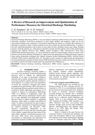 C. R. Sanghani et al Int. Journal of Engineering Research and Applications
ISSN : 2248-9622, Vol. 4, Issue 1( Version 2), January 2014, pp.433-450

RESEARCH ARTICLE

www.ijera.com

OPEN ACCESS

A Review of Research on Improvement and Optimization of
Performance Measures for Electrical Discharge Machining
C. R. Sanghani1, Dr. G. D. Acharya2
1
2

Ph. D. Scholar, R. K. University, Rajkot- 360020, Gujarat, India,
Principal, Atmiya Institute of Technology & Science, Rajkot- 360005, Gujarat, India,

Abstract
Electrical Discharge Machining (EDM) is a non conventional machining method which can be used to machine
electrically conductive work pieces irrespective of their shape, hardness and toughness. High cost of non
conventional machine tools, compared to conventional machining, has forced us to operate these machines as
efficiently as possible in order to reduce production cost and to obtain the required reimbursement. To achieve
this task, machining parameters such as pulse on time, pulse off time, discharge current, gap voltage, flushing
pressure, electrode material, etc. of this process should be selected such that optimal value of their performance
measures like Material Removal Rate (MRR), Surface Roughness (SR), Electrode/Tool Wear Rate
(EWR/TWR), dimensional accuracy, etc. can be obtained or improved. In past decades, intensive research work
had been carried out by different researchers for improvement and optimization of EDM performance measures
using various optimization techniques like Taguchi, Response Surface Methodology (RSM), Artificial Neural
Network (ANN), Genetic Algorithm (GA), etc. This paper reviews research on improvement and optimization
of various performance measures of spark erosion EDM and finally lists down certain areas that can be taken up
for further research in the field of improvement and optimization for EDM process.
Keywords: Electrical discharge machining, Optimization, MRR, Surface roughness, TWR, Dimensional
accuracy

I.

INTRODUCTION

Electrical discharge machining (EDM) is
one of the most promising advanced manufacturing
processes used in industry for high-precision
machining of all types of electrically conductive
materials such as metals, metallic alloys, graphite, or
even some conductive ceramic materials, irrespective
of the hardness. It is widely used in the manufacture
of mould, die, automotive, aerospace and surgical
components (Ho and Newman, 2003). But due to its
low machining efficiency and poor surface finish it is
restricted to further applications and requires lot of
research to improve its performance (McGeough,
1988). It is difficult to comprehend, expect and
optimize EDM process performance because there
are so many dependent and independent variables
that have direct or indirect influence on machining
efficiency, which makes it complex and difficult to
model. To reduce its production cost and to improve
product quality, optimization of machining processes
are required (Lonardo and Bruzzone, 1999).
However, experimental optimization of any
machining process is costly and time consuming due
to the complex, coupled and non-linear nature of the
input–output variables of machining processes (Liao
and Chen, 1998). Hence, many researchers have
concentrated on improvement and optimization of
performance measures of EDM process by using
www.ijera.com

different modifications and optimization methods
like Taguchi, response surface methodology,
artificial neural network, genetic algorithm, grey
relational analysis, fuzzy logic, factorial design etc.
with variation of different electrical and nonelectrical process parameters.
1.1 Overview of spark erosion EDM process
The EDM process was invented by two
Russian scientists, Dr. B.R. Lazarenko and Dr. N.I.
Lazarenko in 1943. It is a non-traditional machining
process based on removing material from workpiece
by means of successive electrical discharges
occurring between an electrode and a workpiece
(Fonda et al., 2007). This electric sparking process is
carried out in a dielectric liquid (Masuzawa and
Tanaka, 1983) or in gas (Kunieda and Yoshida,
1997; Kunieda and Furudate, 2001; Kunieda et al.,
2003). Dielectric must have low-viscosity, high
dielectric strength, quick recovery after breakdown,
effective quenching/cooling and flushing ability
(Wong et al., 1995; Jilam and Pandey, 1984;
Masuzawa and Tanaka, 1983).
Spark is initiated at the peak between the
contacting surfaces of electrode and workpiece and
exists only momentarily. Metal as well as dielectric
will evaporate at this intense localized heat. Sparking
occurs in a frequency range from 2,000 to 500,000
433 | P a g e

 