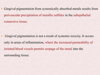  Gingival pigmentation from systemically absorbed metals results from
perivascular precipitation of metallic sulfides in the subepithelial
connective tissue.
 Gingival pigmentation is not a result of systemic toxicity. It occurs
only in areas of inflammation, where the increased permeability of
irritated blood vessels permits seepage of the metal into the
surrounding tissue.
 