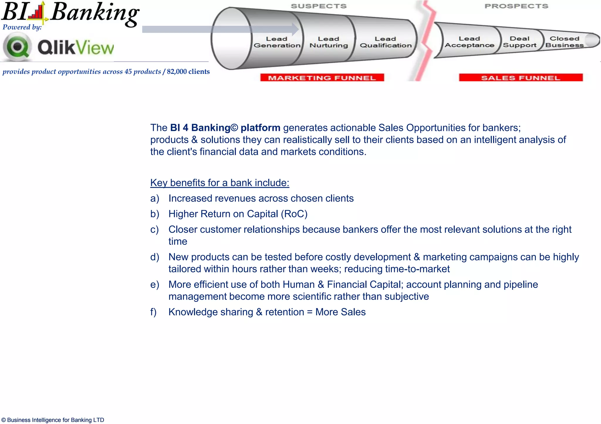 Powered by:




provides product opportunities across 45 products / 82,000 clients




                                               The BI 4 Banking© platform generates actionable Sales Opportunities for bankers;
                                               products & solutions they can realistically sell to their clients based on an intelligent analysis of
                                               the client's financial data and markets conditions.


                                               Key benefits for a bank include:
                                               a) Increased revenues across chosen clients
                                               b) Higher Return on Capital (RoC)
                                               c) Closer customer relationships because bankers offer the most relevant solutions at the right
                                                  time
                                               d) New products can be tested before costly development & marketing campaigns can be highly
                                                  tailored within hours rather than weeks; reducing time-to-market
                                               e) More efficient use of both Human & Financial Capital; account planning and pipeline
                                                  management become more scientific rather than subjective
                                               f)   Knowledge sharing & retention = More Sales




© Business Intelligence for Banking LTD
 
