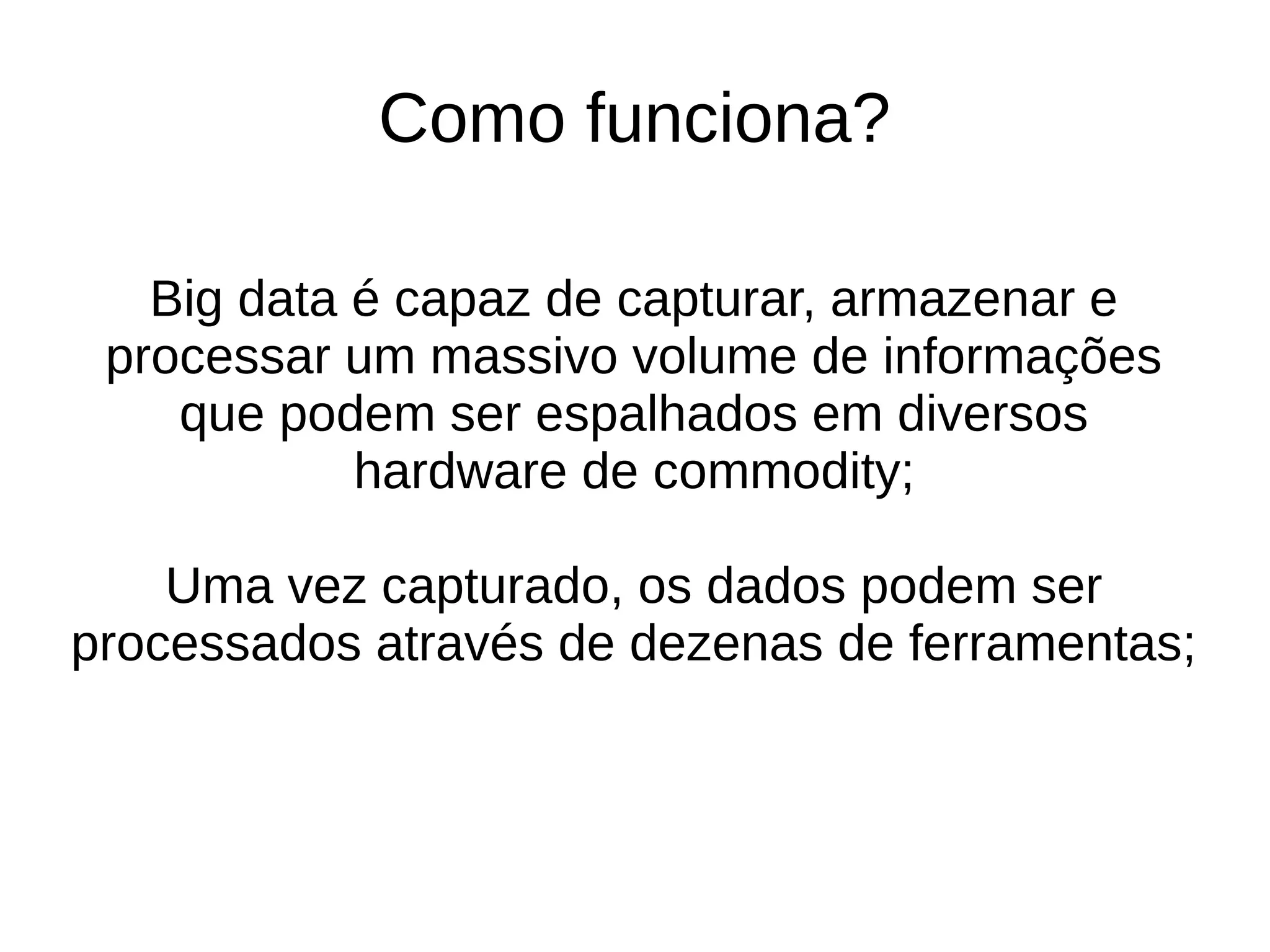 Como funciona? 
Big data é capaz de capturar, armazenar e 
processar um massivo volume de informações 
que podem ser espalhados em diversos 
hardware de commodity; 
Uma vez capturado, os dados podem ser 
processados através de dezenas de ferramentas; 
 