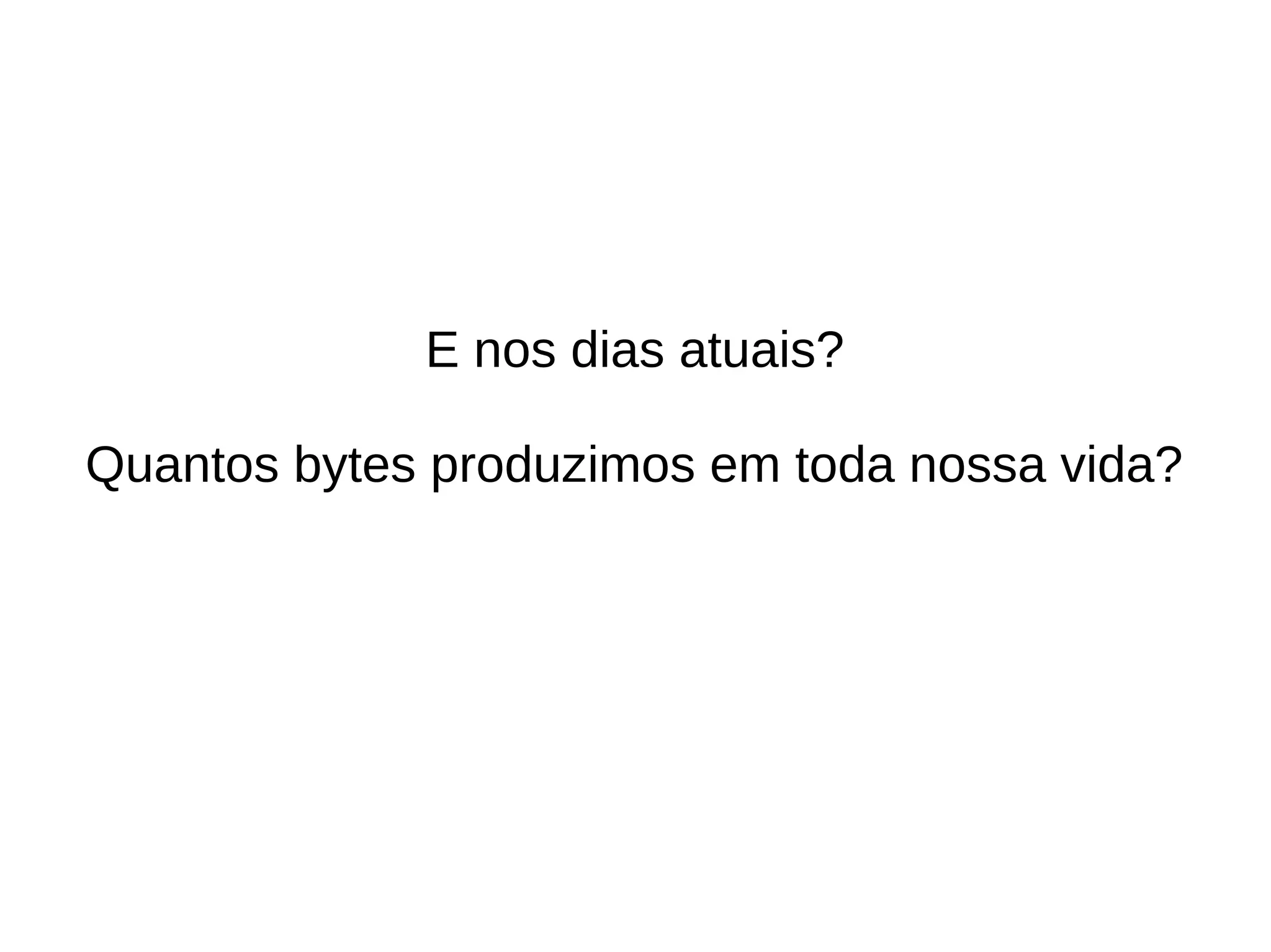 E nos dias atuais? 
Quantos bytes produzimos em toda nossa vida? 
 