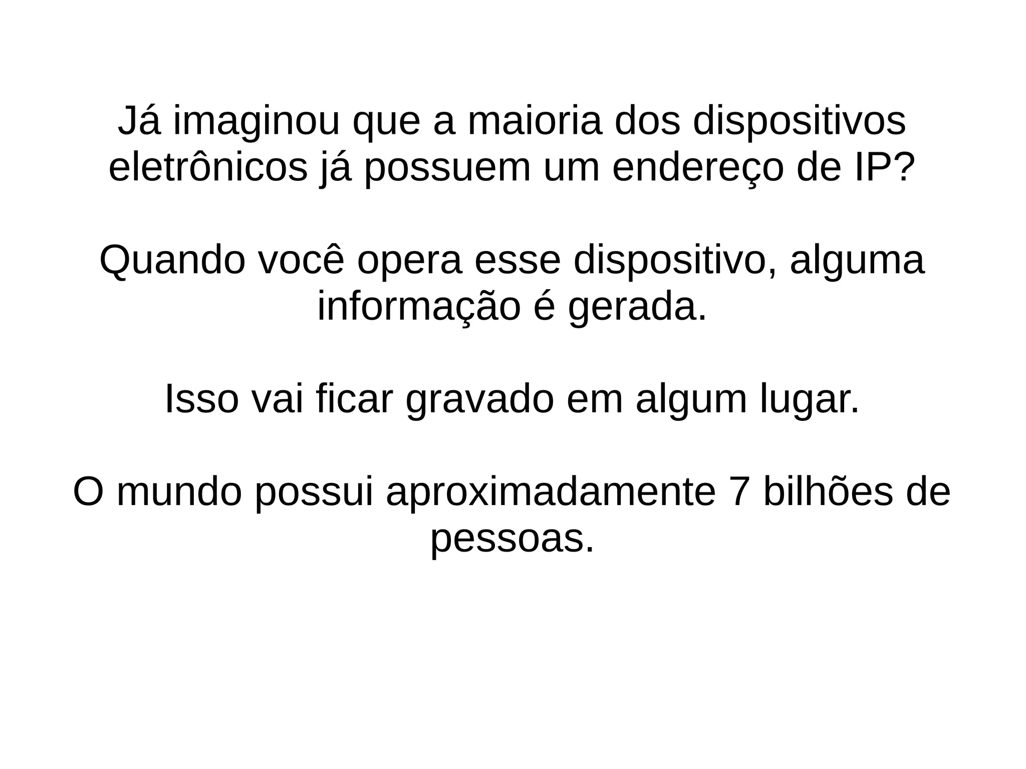 Já imaginou que a maioria dos dispositivos 
eletrônicos já possuem um endereço de IP? 
Quando você opera esse dispositivo, alguma 
informação é gerada. 
Isso vai ficar gravado em algum lugar. 
O mundo possui aproximadamente 7 bilhões de 
pessoas. 
 