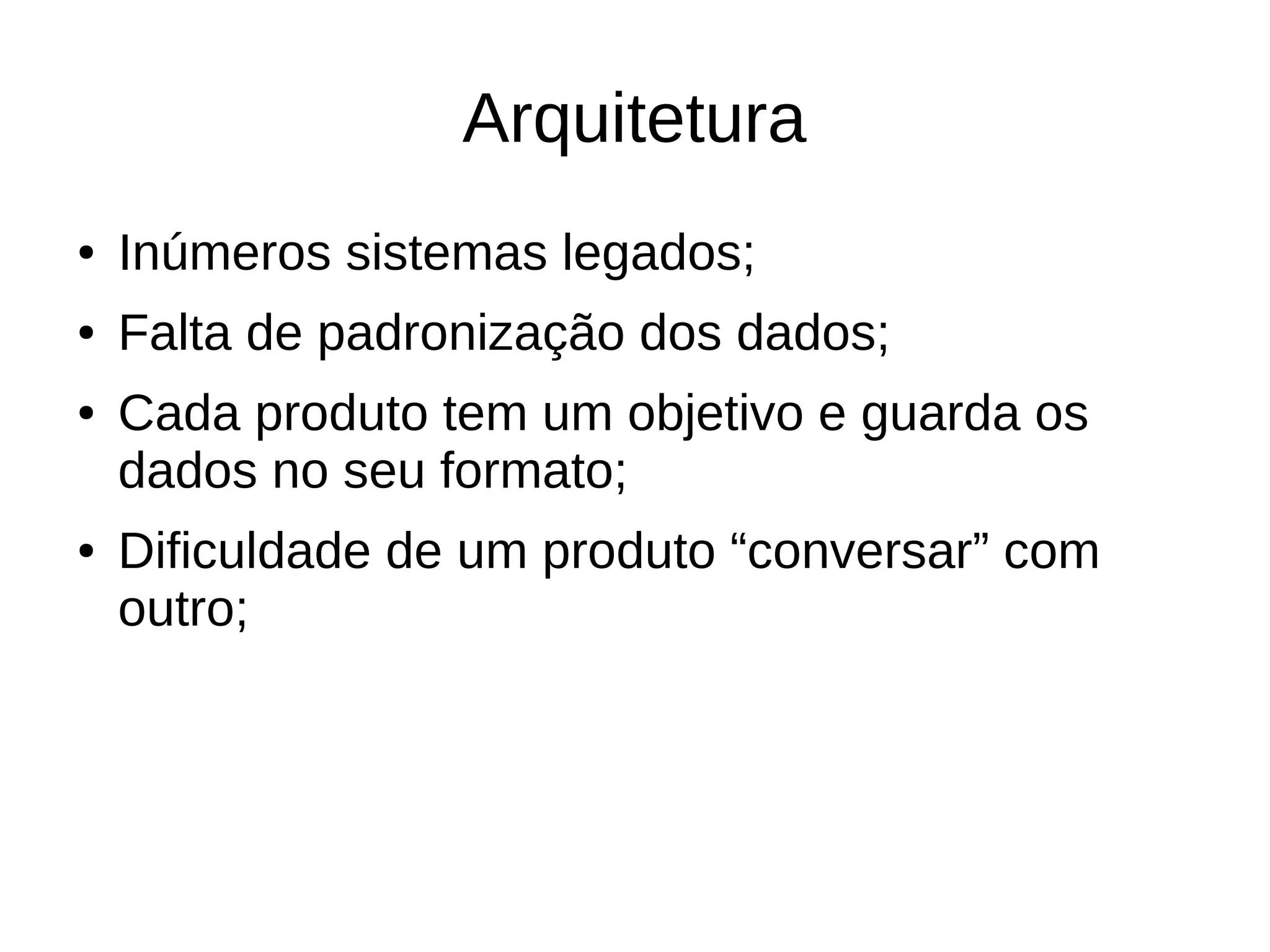 Arquitetura 
● Inúmeros sistemas legados; 
● Falta de padronização dos dados; 
● Cada produto tem um objetivo e guarda os 
dados no seu formato; 
● Dificuldade de um produto “conversar” com 
outro; 
 