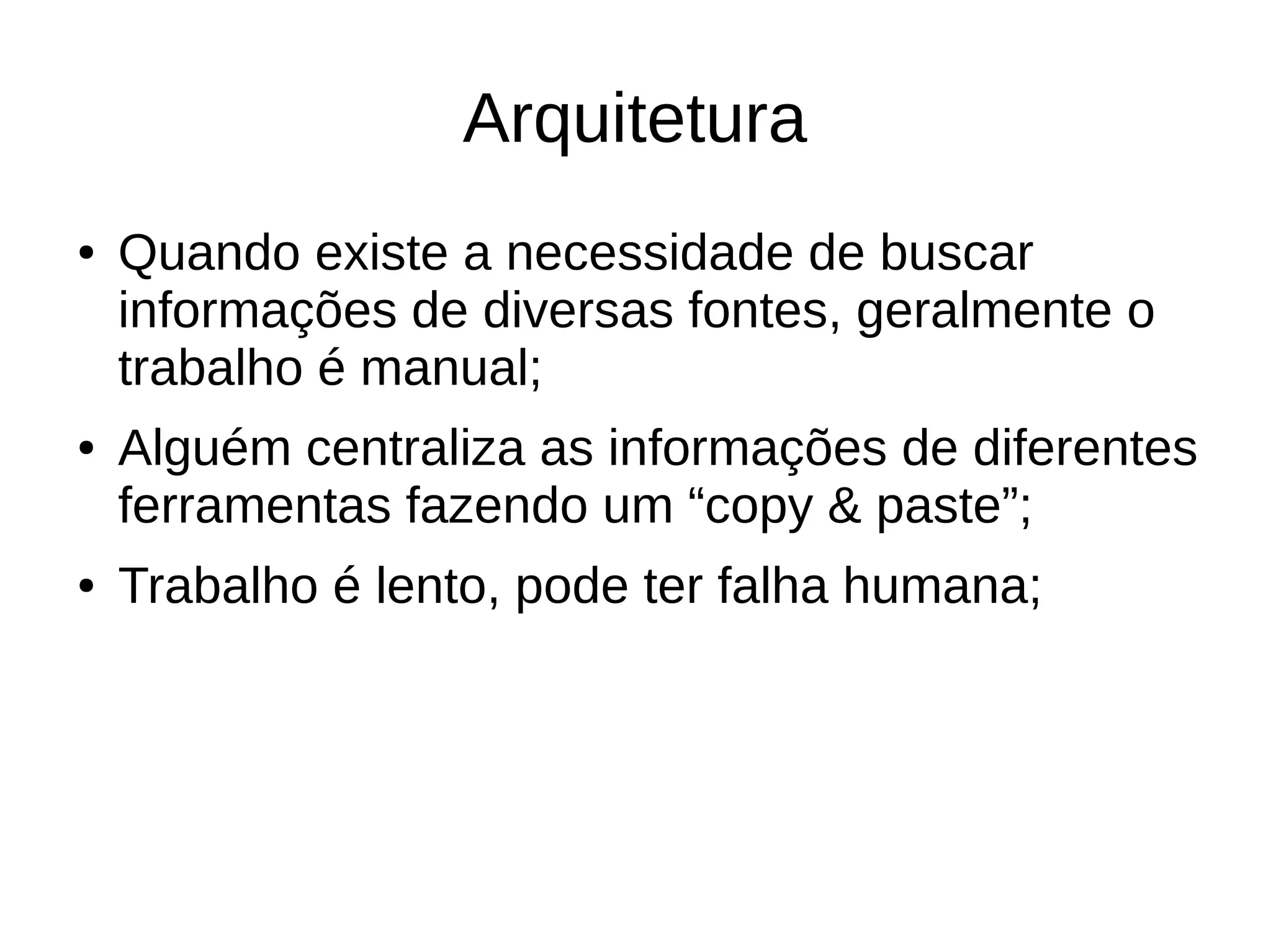 Arquitetura 
● Quando existe a necessidade de buscar 
informações de diversas fontes, geralmente o 
trabalho é manual; 
● Alguém centraliza as informações de diferentes 
ferramentas fazendo um “copy & paste”; 
● Trabalho é lento, pode ter falha humana; 
 