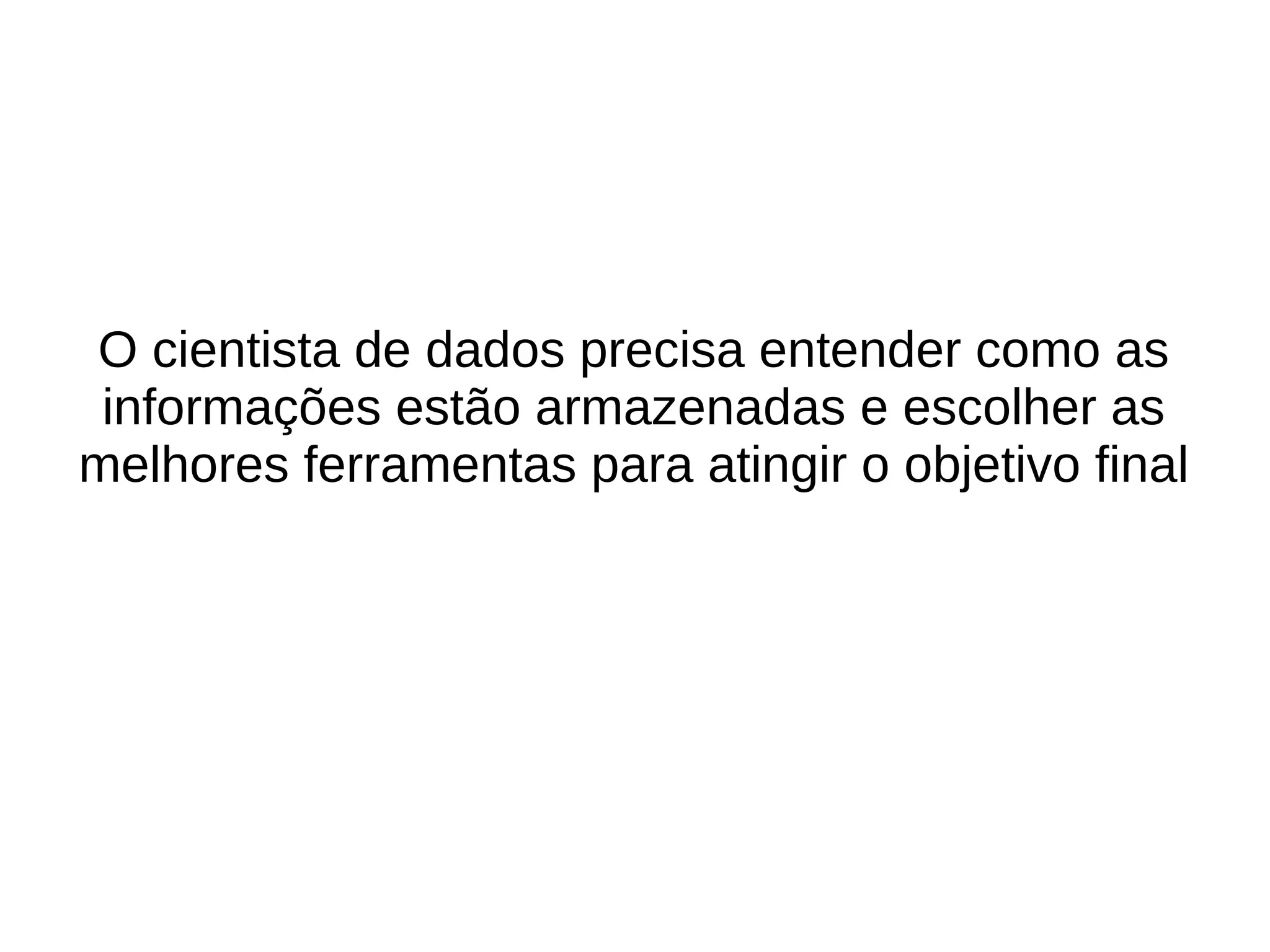 O cientista de dados precisa entender como as 
informações estão armazenadas e escolher as 
melhores ferramentas para atingir o objetivo final 
 