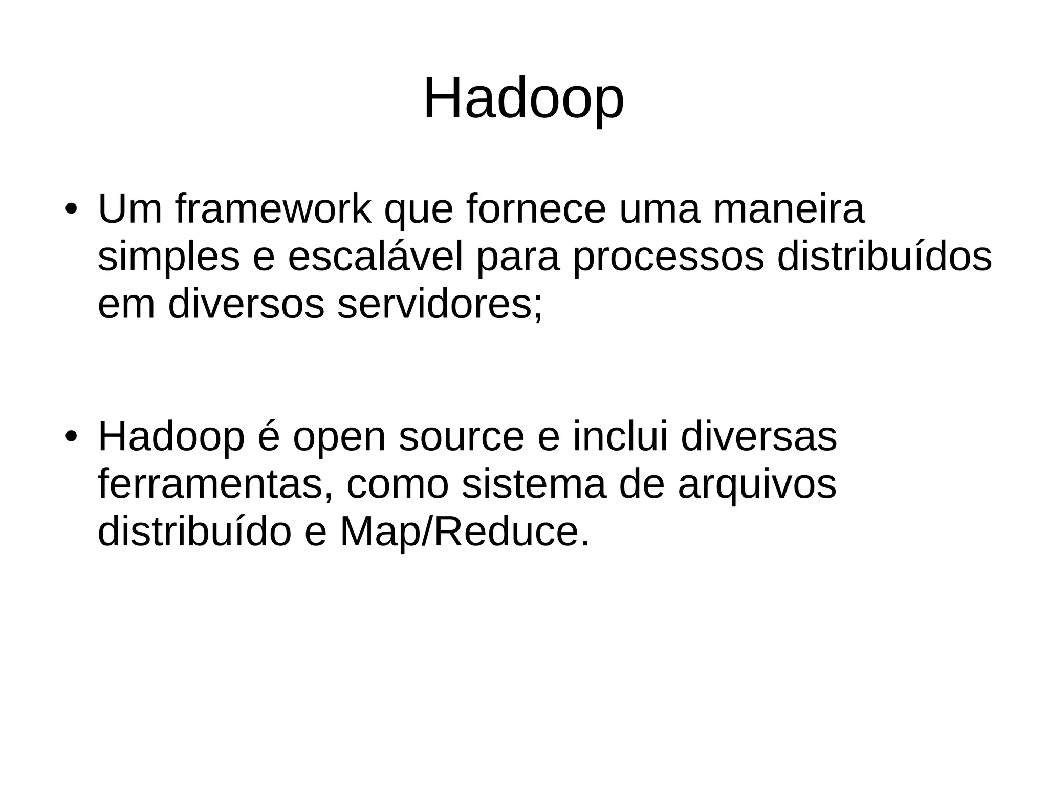 Hadoop 
● Um framework que fornece uma maneira 
simples e escalável para processos distribuídos 
em diversos servidores; 
● Hadoop é open source e inclui diversas 
ferramentas, como sistema de arquivos 
distribuído e Map/Reduce. 
 