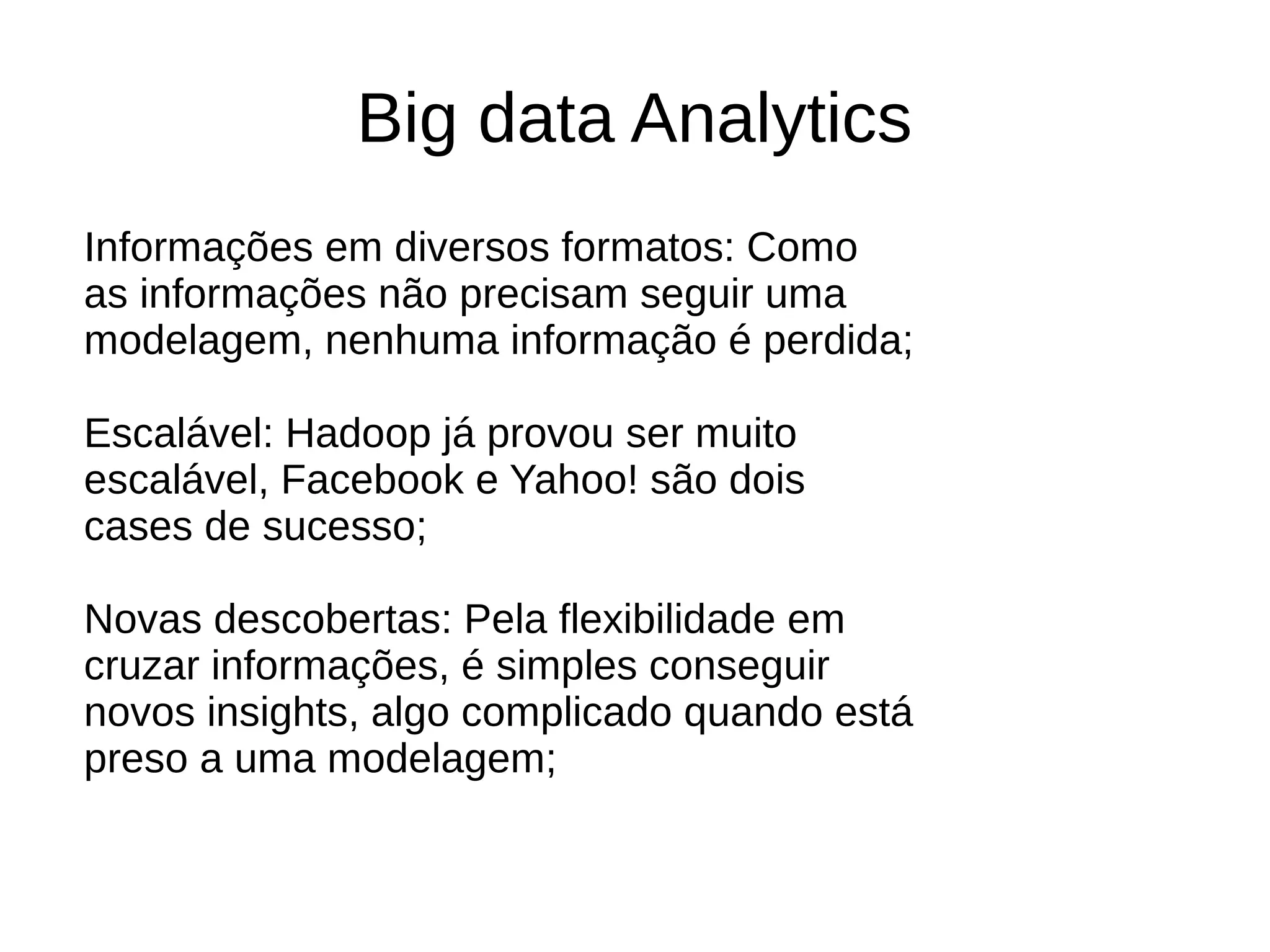 Big data Analytics 
Informações em diversos formatos: Como 
as informações não precisam seguir uma 
modelagem, nenhuma informação é perdida; 
Escalável: Hadoop já provou ser muito 
escalável, Facebook e Yahoo! são dois 
cases de sucesso; 
Novas descobertas: Pela flexibilidade em 
cruzar informações, é simples conseguir 
novos insights, algo complicado quando está 
preso a uma modelagem; 
 