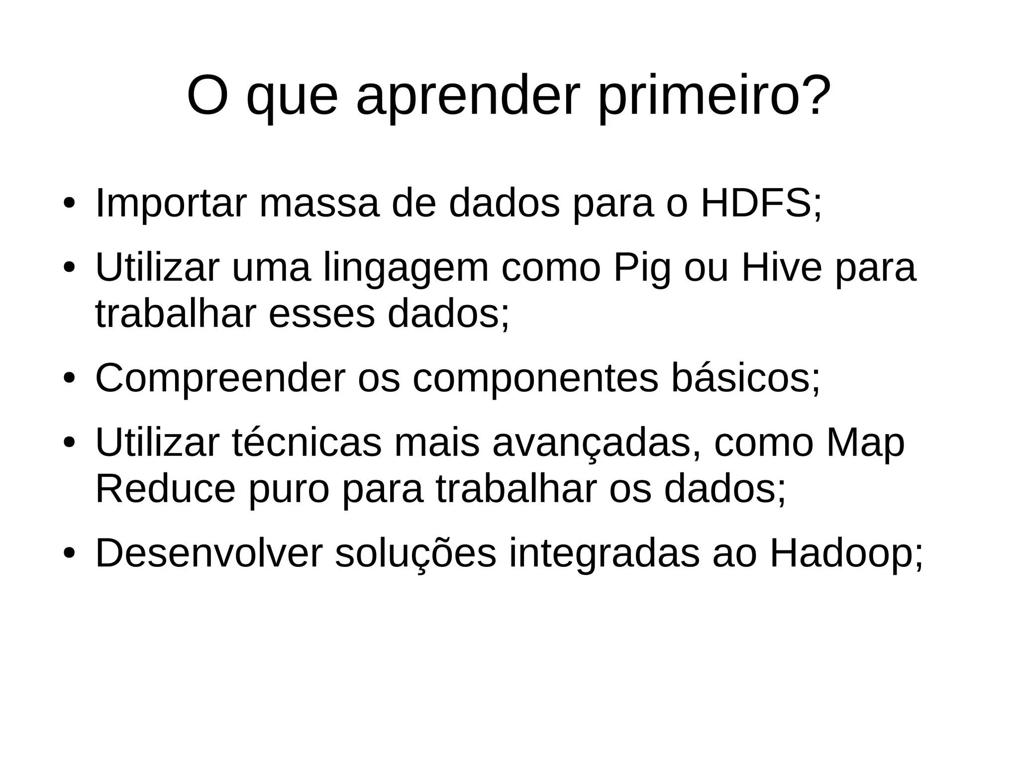 O que aprender primeiro? 
● Importar massa de dados para o HDFS; 
● Utilizar uma lingagem como Pig ou Hive para 
trabalhar esses dados; 
● Compreender os componentes básicos; 
● Utilizar técnicas mais avançadas, como Map 
Reduce puro para trabalhar os dados; 
● Desenvolver soluções integradas ao Hadoop; 
 