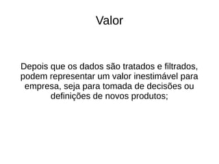 Valor 
Depois que os dados são tratados e filtrados, 
podem representar um valor inestimável para 
empresa, seja para tomada de decisões ou 
definições de novos produtos; 
 