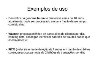Exemplos de uso 
● Decodificar o genoma humano demorava cerca de 10 anos; 
atualmente, pode ser processado em uma fração desse tempo 
com big data; 
● Walmart processa milhões de transações de clientes por dia, 
com big data, consegue identificar padrões de fraudes quase que 
imediatamente; 
● FICO (inclui sistema de deteção de fraudes em cartão de crédito) 
consegue processar mais de 2 bilhões de transações por dia; 
 