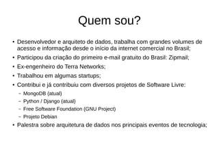 Quem sou? 
● Desenvolvedor e arquiteto de dados, trabalha com grandes volumes de 
acesso e informação desde o início da internet comercial no Brasil; 
● Participou da criação do primeiro e-mail gratuito do Brasil: Zipmail; 
● Ex-engenheiro do Terra Networks; 
● Trabalhou em algumas startups; 
● Contribui e já contribuiu com diversos projetos de Software Livre: 
– MongoDB (atual) 
– Python / Django (atual) 
– Free Software Foundation (GNU Project) 
– Projeto Debian 
● Palestra sobre arquitetura de dados nos principais eventos de tecnologia; 
 
