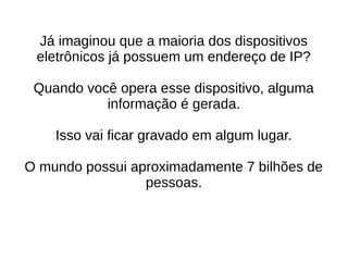 Já imaginou que a maioria dos dispositivos 
eletrônicos já possuem um endereço de IP? 
Quando você opera esse dispositivo, alguma 
informação é gerada. 
Isso vai ficar gravado em algum lugar. 
O mundo possui aproximadamente 7 bilhões de 
pessoas. 
 