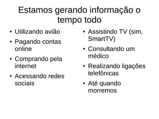 Estamos gerando informação o 
tempo todo 
● Utilizando avião 
● Pagando contas 
online 
● Comprando pela 
internet 
● Acessando redes 
sociais 
● Assistindo TV (sim, 
SmartTV) 
● Consultando um 
médico 
● Realizando ligações 
telefônicas 
● Até quando 
morremos 
 