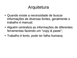 Arquitetura 
● Quando existe a necessidade de buscar 
informações de diversas fontes, geralmente o 
trabalho é manual; 
● Alguém centraliza as informações de diferentes 
ferramentas fazendo um “copy & paste”; 
● Trabalho é lento, pode ter falha humana; 
 