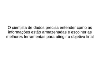 O cientista de dados precisa entender como as 
informações estão armazenadas e escolher as 
melhores ferramentas para atingir o objetivo final 
 