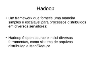 Hadoop 
● Um framework que fornece uma maneira 
simples e escalável para processos distribuídos 
em diversos servidores; 
● Hadoop é open source e inclui diversas 
ferramentas, como sistema de arquivos 
distribuído e Map/Reduce. 
 
