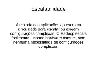 Escalabilidade 
A maioria das aplicações apresentam 
dificuldade para escalar ou exigem 
configurações complexas. O Hadoop escala 
facilmente, usando hardware comum, sem 
nenhuma necessidade de configurações 
complexas. 
 