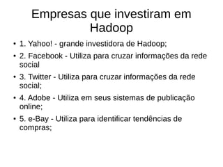Empresas que investiram em 
Hadoop 
● 1. Yahoo! - grande investidora de Hadoop; 
● 2. Facebook - Utiliza para cruzar informações da rede 
social 
● 3. Twitter - Utiliza para cruzar informações da rede 
social; 
● 4. Adobe - Utiliza em seus sistemas de publicação 
online; 
● 5. e-Bay - Utiliza para identificar tendências de 
compras; 
 