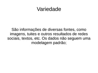Variedade 
São informações de diversas fontes, como 
imagens, tuites e outros resultados de redes 
sociais, textos, etc. Os dados não seguem uma 
modelagem padrão; 
 